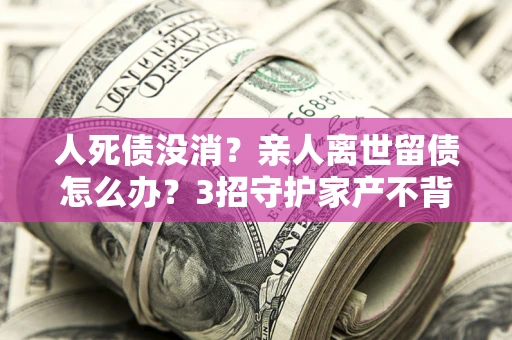 济南人死债没消？亲人离世留债怎么办？3招守护家产不背锅
