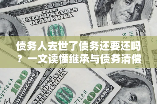 济南债务人去世了债务还要还吗？一文读懂继承与债务清偿