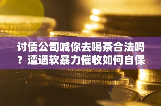 济南讨债公司喊你去喝茶合法吗？遭遇软暴力催收如何自保？