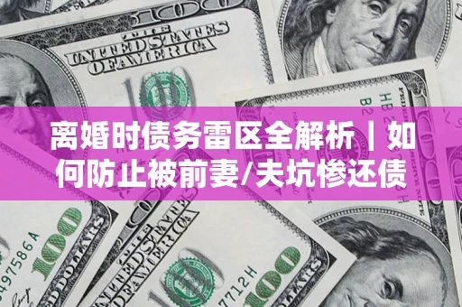 济南离婚时债务雷区全解析｜如何防止被前妻/夫坑惨还债？