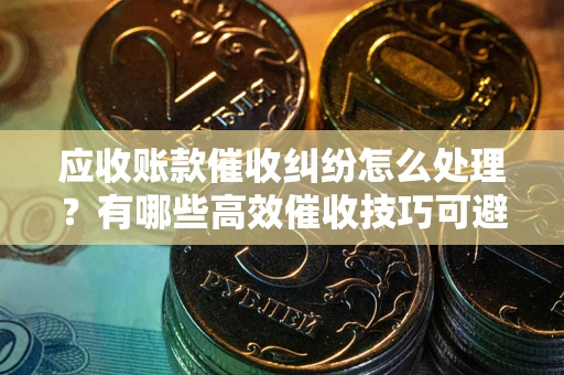 济南应收账款催收纠纷怎么处理？有哪些高效催收技巧可避免坏账？